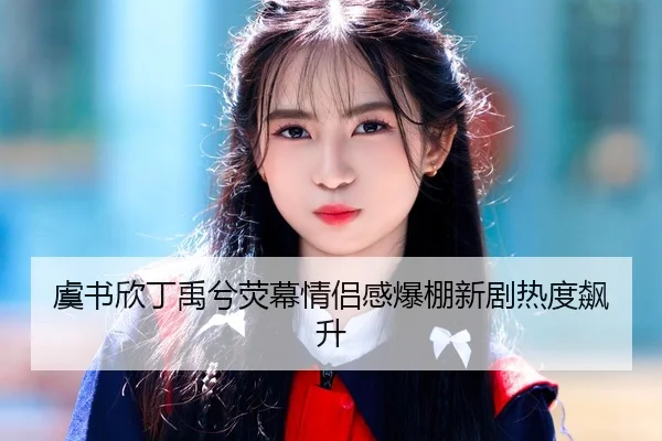虞书欣丁禹兮荧幕情侣感爆棚新剧热度飙升